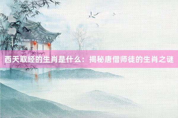 西天取经的生肖是什么：揭秘唐僧师徒的生肖之谜