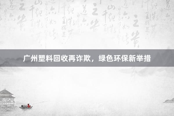 广州塑料回收再诈欺，绿色环保新举措