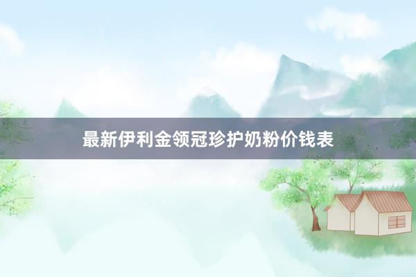 最新伊利金领冠珍护奶粉价钱表