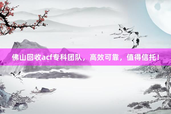 佛山回收acf专科团队，高效可靠，值得信托！