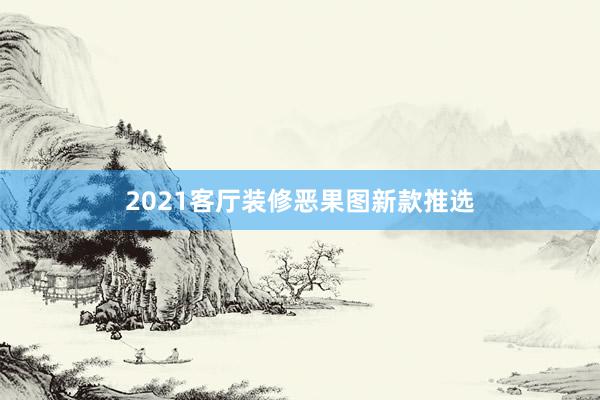 2021客厅装修恶果图新款推选